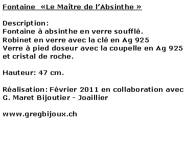 Zone de Texte: Fontaine  Le Matre de lAbsinthe Description: Fontaine  absinthe en verre souffl.Robinet en verre avec la cl en Ag 925Verre  pied doseur avec la coupelle en Ag 925 et cristal de roche.Hauteur: 47 cm. Ralisation: Fvrier 2011 en collaboration avec G. Maret Bijoutier - Joaillierwww.gregbijoux.ch